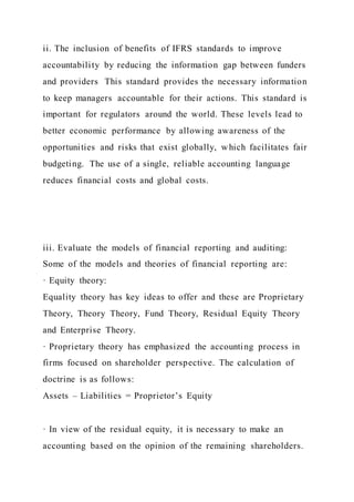 ii. The inclusion of benefits of IFRS standards to improve
accountability by reducing the information gap between funders
and providers This standard provides the necessary information
to keep managers accountable for their actions. This standard is
important for regulators around the world. These levels lead to
better economic performance by allowing awareness of the
opportunities and risks that exist globally, which facilitates fair
budgeting. The use of a single, reliable accounting language
reduces financial costs and global costs.
iii. Evaluate the models of financial reporting and auditing:
Some of the models and theories of financial reporting are:
· Equity theory:
Equality theory has key ideas to offer and these are Proprietary
Theory, Theory Theory, Fund Theory, Residual Equity Theory
and Enterprise Theory.
· Proprietary theory has emphasized the accounting process in
firms focused on shareholder perspective. The calculation of
doctrine is as follows:
Assets – Liabilities = Proprietor’s Equity
· In view of the residual equity, it is necessary to make an
accounting based on the opinion of the remaining shareholders.
 