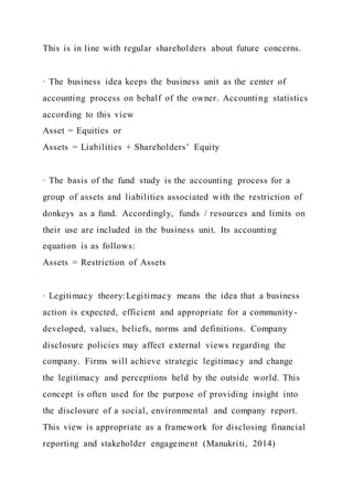 This is in line with regular shareholders about future concerns.
· The business idea keeps the business unit as the center of
accounting process on behalf of the owner. Accounting statistics
according to this view
Asset = Equities or
Assets = Liabilities + Shareholders’ Equity
· The basis of the fund study is the accounting process for a
group of assets and liabilities associated with the restriction of
donkeys as a fund. Accordingly, funds / resources and limits on
their use are included in the business unit. Its accounting
equation is as follows:
Assets = Restriction of Assets
· Legitimacy theory:Legitimacy means the idea that a business
action is expected, efficient and appropriate for a community-
developed, values, beliefs, norms and definitions. Company
disclosure policies may affect external views regarding the
company. Firms will achieve strategic legitimacy and change
the legitimacy and perceptions held by the outside world. This
concept is often used for the purpose of providing insight into
the disclosure of a social, environmental and company report.
This view is appropriate as a framework for disclosing financial
reporting and stakeholder engagement (Manukriti, 2014)
 