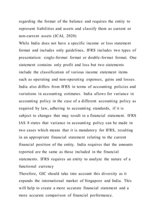 regarding the format of the balance and requires the entity to
represent liabilities and assets and classify them as current or
non-current assets (ICAI, 2020)
While India does not have a specific income or loss statement
format and includes only guidelines, IFRS includes two types of
presentation: single-format format or double-format format. One
statement contains only profit and loss but two statements
include the classification of various income statement items
such as operating and non-operating expenses, gains and losses.
India also differs from IFRS in terms of accounting policies and
variations in accounting estimates. India allows for variance in
accounting policy in the case of a different accounting policy as
required by law, adhering to accounting standards, if it is
subject to changes that may result in a financial statement. IFRS
IAS 8 states that variance in accounting policy can be made in
two cases which means that it is mandatory for IFRS, resulting
in an appropriate financial statement relating to the current
financial position of the entity. India requires that the amounts
reported are the same as those included in the financial
statements. IFRS requires an entity to analyze the nature of a
functional currency
Therefore, GIC should take into account this diversity as it
expands the international market of Singapore and India. This
will help to create a more accurate financial statement and a
more accurate comparison of financial performance.
 