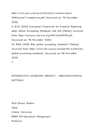 https://www.pwc.com/sg/en/illustrative-annual-report-
2006/assets/3-comparison.pdf [Accessed on: 7th November
2020]
9. ICAI (2020) Conceptual Framework for Financial Reporting
under Indian Accounting Standards (Ind AS) [Online] Accessed
from: https://resource.cdn.icai.org/60915asb49580.pdf
[Accessed on: 7th November 2020]
10. IFRS (2020) Why global accounting standards? [Online]
Accessed from: https://www.ifrs.org/use-around-the-world/why-
global-accounting-standards/ [Accessed on: 4th November
2020]
5
INTEGRATIVE LEARNING PROJECT – ORGANIZATIONAL
SETTING3
Walt Disney Studios
Name
Liberty University
BMIS 650 Operations Management
Professor
 
