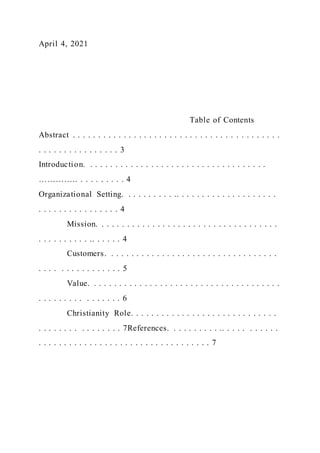 April 4, 2021
Table of Contents
Abstract . . . . . . . . . . . . . . . . . . . . . . . . . . . . . . . . . . . . . . . . .
. . . . . . . . . . . . . . . . 3
Introduction. . . . . . . . . . . . . . . . . . . . . . . . . . . . . . . . . . . .
………….. . . . . . . . . . 4
Organizational Setting. . . . . . . . . . .. . . . . . . . . . . . . . . . . . . .
. . . . . . . . . . . . . . . . 4
Mission. . . . . . . . . . . . . . . . . . . . . . . . . . . . . . . . . . . .
. . . . . . . . . . .. . . . . . 4
Customers. . . . . . . . . . . . . . . . . . . . . . . . . . . . . . . . . .
. . . . . . . . . . . . . . . . 5
Value. . . . . . . . . . . . . . . . . . . . . . . . . . . . . . . . . . . . . .
. . . . . . . . . . . . . . . . 6
Christianity Role. . . . . . . . . . . . . . . . . . . . . . . . . . . . .
. . . . . . . . . . . . . . . . 7References. . . . . . . . . . .. . . . . . . . . . .
. . . . . . . . . . . . . . . . . . . . . . . . . . . . . . . . . . 7
 