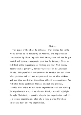 Abstract
This paper will outline the influence Walt Disney has in the
world as well as its popularity in America. We begin with an
introduction by discussing who Walt Disney was and how he got
started and became a corporate giant that he is today. Next, we
will look at the Organizational Setting and how Walt Disney
became such a powerful, pervasive presence in the American
culture. This paper will also examine the mission and talk about
what products and services are provided, and to what markets
and how they are distinct from those offered by competitor s. We
will also define customers that are internal and external,
identify what value we add to the organization and how we help
the organization achieve its mission. Finally, we will highlight
the role Christianity currently plays in this organization and if it
is a secular organization, also take a look at what Christian
values are built into the organization.
 