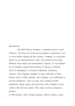 Introduction
The Walt Disney Company, commonly known as just
“Disney,” has been one of the most prominent corporations seen
in every market during the past century. Company is a big name
known as an American-based entity diversified for providing
different mass media and entertainment features. It was founded
by two brothers named Walt and Roy O. Disney in October
1923. Its headquarter is located in Burbank, California,
America. The Company changed its name officially to Walt
Disney early in 1986. Initially, this Company was established to
provide animations. Later on, they start working on film
production, theme parks, and television. This Company is also
called a film division studio. This studio involves animation
pictures
of Walt Disney, Pixar, Disney pictures, Marvel studios, Lucas
 
