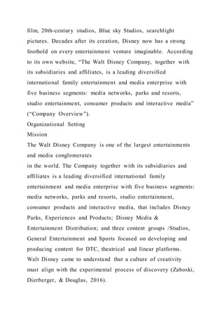 film, 20th-century studios, Blue sky Studios, searchlight
pictures. Decades after its creation, Disney now has a strong
foothold on every entertainment venture imaginable. According
to its own website, “The Walt Disney Company, together with
its subsidiaries and affiliates, is a leading diversified
international family entertainment and media enterprise with
five business segments: media networks, parks and resorts,
studio entertainment, consumer products and interactive media”
(“Company Overview”).
Organizational Setting
Mission
The Walt Disney Company is one of the largest entertainments
and media conglomerates
in the world. The Company together with its subsidiaries and
affiliates is a leading diversified international family
entertainment and media enterprise with five business segments:
media networks, parks and resorts, studio entertainment,
consumer products and interactive media, that includes Disney
Parks, Experiences and Products; Disney Media &
Entertainment Distribution; and three content groups /Studios,
General Entertainment and Sports focused on developing and
producing content for DTC, theatrical and linear platforms.
Walt Disney came to understand that a culture of creativity
must align with the experimental process of discovery (Zaboski,
Dierberger, & Douglas, 2016).
 