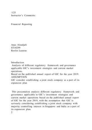 /125
Instructor’s Comments:
Financial Reporting
Anas Alzadjali
ST10299
Roslin Lazarus
Introduction
Analysis of different regulatory framework and governance
applicable GIC’s investment strategies and current market
operations.
Based on the published annual report of GIC for the year 2019.
ASSUMPTION
GIC consider establishing a joint stock company as a part of its
expansion plan
This presentation analysis different regulatory framework and
governance applicable to GIC’s investment strategies and
current market operations based on the published annual report
of GIC for the year 2019, with the assumption that GIC is
seriously considering establishing a joint stock company with
majority controlling interest in Singapore and India as a part of
its expansion plan.
2
 