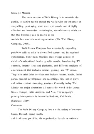 Strategic Mission
The main mission of Walt Disney is to entertain the
public, to inspire people around the world with the influence of
storytelling, portraying some excellent brands, use of highly
effective and innovative technologies, use of creative minds so
that this Company can be known as the
world's best entertainment organization (The Walt Disney
Company, 2019).
Walt Disney Company has a constantly expanding
portfolio built up with its diversified content and its acquired
subsidiaries. Their main products and services consist of
children’s educational books, graphic novels, broadcasting TV
channels, internet sites and platforms, and different mediums of
entertainment that includes movies, gaming, and TV shows.
They also offer other services that include resorts, hotels, theme
parks, musical development and recordings, live-action plays,
and online content streaming services. Currently today Walt
Disney has major operations all across the world in the United
States, Europe, Latin America, and Asia. The company’s
priority headquarters is located in Burbank, California
(Salandro, 2019).
Customers
The Walt Disney Company has a wide variety of customer
bases. Through brand loyalty
and its diverse portfolio, the organization is able to maintain
 