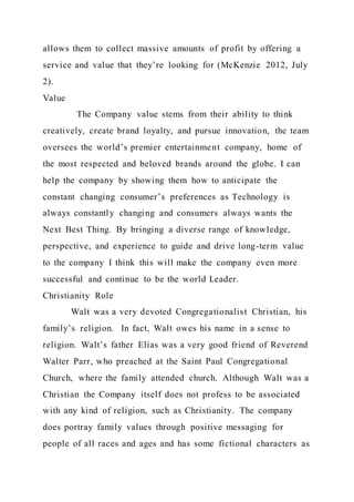 allows them to collect massive amounts of profit by offering a
service and value that they’re looking for (McKenzie 2012, July
2).
Value
The Company value stems from their ability to think
creatively, create brand loyalty, and pursue innovation, the team
oversees the world’s premier entertainment company, home of
the most respected and beloved brands around the globe. I can
help the company by showing them how to anticipate the
constant changing consumer’s preferences as Technology is
always constantly changing and consumers always wants the
Next Best Thing. By bringing a diverse range of knowledge,
perspective, and experience to guide and drive long-term value
to the company I think this will make the company even more
successful and continue to be the world Leader.
Christianity Role
Walt was a very devoted Congregationalist Christian, his
family’s religion. In fact, Walt owes his name in a sense to
religion. Walt’s father Elias was a very good friend of Reverend
Walter Parr, who preached at the Saint Paul Congregational
Church, where the family attended church. Although Walt was a
Christian the Company itself does not profess to be associated
with any kind of religion, such as Christianity. The company
does portray family values through positive messaging for
people of all races and ages and has some fictional characters as
 