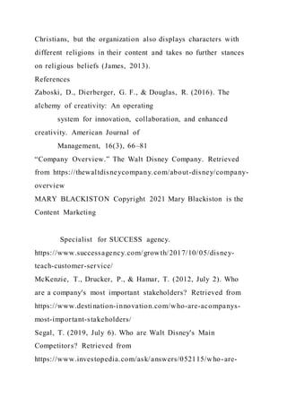 Christians, but the organization also displays characters with
different religions in their content and takes no further stances
on religious beliefs (James, 2013).
References
Zaboski, D., Dierberger, G. F., & Douglas, R. (2016). The
alchemy of creativity: An operating
system for innovation, collaboration, and enhanced
creativity. American Journal of
Management, 16(3), 66–81
“Company Overview.” The Walt Disney Company. Retrieved
from https://thewaltdisneycompany.com/about-disney/company-
overview
MARY BLACKISTON Copyright 2021 Mary Blackiston is the
Content Marketing
Specialist for SUCCESS agency.
https://www.successagency.com/growth/2017/10/05/disney-
teach-customer-service/
McKenzie, T., Drucker, P., & Hamar, T. (2012, July 2). Who
are a company's most important stakeholders? Retrieved from
https://www.destination-innovation.com/who-are-acompanys-
most-important-stakeholders/
Segal, T. (2019, July 6). Who are Walt Disney's Main
Competitors? Retrieved from
https://www.investopedia.com/ask/answers/052115/who-are-
 