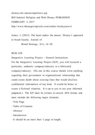 disneys-dis-maincompetitors.asp
Bill Iadonisi Religion and Walt Disney PUBLISHED
FEBRUARY 3, 2017
http://www.themagicinpixels.com/author/mickeynews1
James, J. (2013). The heart makes the mouse: Disney’s approach
to brand loyalty. Journal of
Brand Strategy, 2(1), 16–20.
BUSI 650
Integrative Learning Project – General Instructions
For the Integrative Learning Project (ILP), you will research a
particular, authentic company/industry or a fabricated
company/industry. (No one in this course should write anything
regarding their government or organizational relationship that
could create doubt about crossing lines that would discl ose
confidential information of any kind. It would be better to
create a fictional situation. It is up to you to use your informed
judgment.) The ILP must be written in current APA format and
must include the following major elements:
· Title Page
· Table of Contents
· Abstract
· Introduction
· It should be no more than ½ page in length.
 
