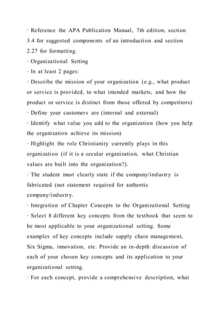 · Reference the APA Publication Manual, 7th edition, section
3.4 for suggested components of an introduction and section
2.27 for formatting.
· Organizational Setting
· In at least 2 pages:
· Describe the mission of your organization (e.g., what product
or service is provided, to what intended markets, and how the
product or service is distinct from those offered by competitors)
· Define your customers are (internal and external)
· Identify what value you add to the organization (how you help
the organization achieve its mission)
· Highlight the role Christianity currently plays in this
organization (if it is a secular organization, what Christian
values are built into the organization?).
· The student must clearly state if the company/industry is
fabricated (not statement required for authentic
company/industry.
· Integration of Chapter Concepts to the Organizational Setting
· Select 8 different key concepts from the textbook that seem to
be most applicable to your organizational setting. Some
examples of key concepts include supply chain management,
Six Sigma, innovation, etc. Provide an in-depth discussion of
each of your chosen key concepts and its application to your
organizational setting.
· For each concept, provide a comprehensive description, what
 