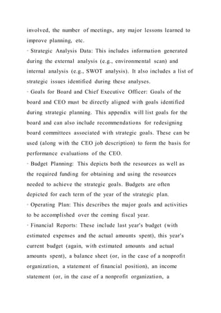 involved, the number of meetings, any major lessons learned to
improve planning, etc.
· Strategic Analysis Data: This includes information generated
during the external analysis (e.g., environmental scan) and
internal analysis (e.g., SWOT analysis). It also includes a list of
strategic issues identified during these analyses.
· Goals for Board and Chief Executive Officer: Goals of the
board and CEO must be directly aligned with goals identified
during strategic planning. This appendix will list goals for the
board and can also include recommendations for redesigning
board committees associated with strategic goals. These can be
used (along with the CEO job description) to form the basis for
performance evaluations of the CEO.
· Budget Planning: This depicts both the resources as well as
the required funding for obtaining and using the resources
needed to achieve the strategic goals. Budgets are often
depicted for each term of the year of the strategic plan.
· Operating Plan: This describes the major goals and activities
to be accomplished over the coming fiscal year.
· Financial Reports: These include last year's budget (with
estimated expenses and the actual amounts spent), this year's
current budget (again, with estimated amounts and actual
amounts spent), a balance sheet (or, in the case of a nonprofit
organization, a statement of financial position), an income
statement (or, in the case of a nonprofit organization, a
 