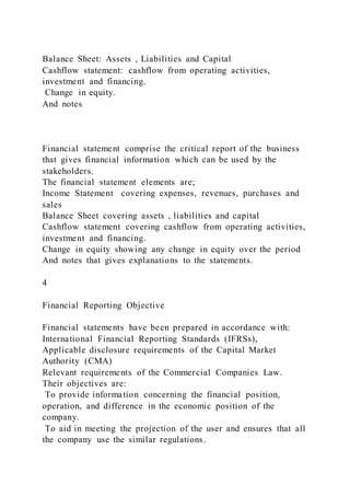Balance Sheet: Assets , Liabilities and Capital
Cashflow statement: cashflow from operating activities,
investment and financing.
Change in equity.
And notes
Financial statement comprise the critical report of the business
that gives financial information which can be used by the
stakeholders.
The financial statement elements are;
Income Statement covering expenses, revenues, purchases and
sales
Balance Sheet covering assets , liabilities and capital
Cashflow statement covering cashflow from operating activities,
investment and financing.
Change in equity showing any change in equity over the period
And notes that gives explanations to the statements.
4
Financial Reporting Objective
Financial statements have been prepared in accordance with:
International Financial Reporting Standards (IFRSs),
Applicable disclosure requirements of the Capital Market
Authority (CMA)
Relevant requirements of the Commercial Companies Law.
Their objectives are:
To provide information concerning the financial position,
operation, and difference in the economic position of the
company.
To aid in meeting the projection of the user and ensures that all
the company use the similar regulations.
 
