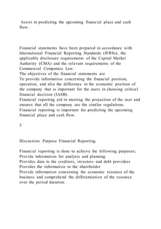 Assist in predicting the upcoming financial place and cash
flow.
Financial statements have been prepared in accordance with
International Financial Reporting Standards (IFRSs), the
applicable disclosure requirements of the Capital Market
Authority (CMA) and the relevant requirements of the
Commercial Companies Law.
The objectives of the financial statements are
To provide information concerning the financial position,
operation, and also the difference in the economic position of
the company that is important for the users in choosing critical
financial decision (IASB).
Financial reporting aid in meeting the projection of the user and
ensures that all the company use the similar regulations.
Financial reporting is important for predicting the upcoming
financial place and cash flow.
5
Discussion: Purpose Financial Reporting.
Financial reporting is done to achieve the following purposes;
Provide information for analysis and planning
Provides data to the creditors, investors and debt providers
Provides the information to the shareholder
Provide information concerning the economic resource of the
business and comprehend the differentiation of the resource
over the period duration.
 