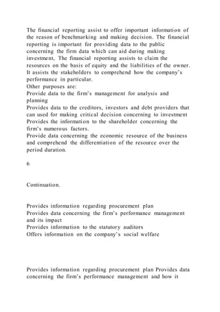 The financial reporting assist to offer important information of
the reason of benchmarking and making decision. The financial
reporting is important for providing data to the public
concerning the firm data which can aid during making
investment, The financial reporting assists to claim the
resources on the basis of equity and the liabilities of the owner.
It assists the stakeholders to comprehend how the company’s
performance in particular.
Other purposes are:
Provide data to the firm’s management for analysis and
planning
Provides data to the creditors, investors and debt providers that
can used for making critical decision concerning to investment
Provides the information to the shareholder concerning the
firm’s numerous factors.
Provide data concerning the economic resource of the business
and comprehend the differentiation of the resource over the
period duration.
6
Continuation.
Provides information regarding procurement plan
Provides data concerning the firm’s performance management
and its impact
Provides information to the statutory auditors
Offers information on the company’s social welfare
Provides information regarding procurement plan Provides data
concerning the firm’s performance management and how it
 