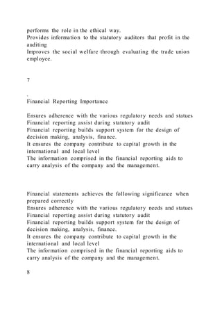 performs the role in the ethical way.
Provides information to the statutory auditors that profit in the
auditing
Improves the social welfare through evaluating the trade union
employee.
7
.
Financial Reporting Importance
Ensures adherence with the various regulatory needs and statues
Financial reporting assist during statutory audit
Financial reporting builds support system for the design of
decision making, analysis, finance.
It ensures the company contribute to capital growth in the
international and local level
The information comprised in the financial reporting aids to
carry analysis of the company and the management.
Financial statements achieves the following significance when
prepared correctly
Ensures adherence with the various regulatory needs and statues
Financial reporting assist during statutory audit
Financial reporting builds support system for the design of
decision making, analysis, finance.
It ensures the company contribute to capital growth in the
international and local level
The information comprised in the financial reporting aids to
carry analysis of the company and the management.
8
 