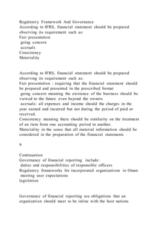 Regulatory Framework And Governance
According to IFRS, financial statement should be prepared
observing its requirement such as:
Fair presentation
going concern
accruals
Consistency
Materiality
According to IFRS, financial statement should be prepared
observing its requirement such as:
Fair presentation : requiring that the financial statement should
be prepared and presented in the prescribed format
going concern meaning the existence of the business should be
viewed to the future even beyond the owners
accruals: all expenses and income should the charges in the
year earned and incurred but not during the period of paid or
received.
Consistency meaning there should be similarity on the treatment
of an item from one accounting period to another.
Materiality in the sense that all material information should be
considered in the preparation of the financial statements
9
Continuation
Governance of financial reporting include:
duties and responsibilities of responsible officers
Regulatory frameworks for incorporated organizations in Oman
meeting user expectations
legislation
Governance of financial reporting are obligations that an
organization should meet to be inline with the host nations
 