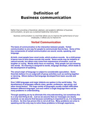Definition of
             Business communication


Rather than providing a theoretical, abstract, and academic definition of business
communication, we give you a practical leadership instrument:

   Business communication is a tool that allows you to improve the performance of your
                        employees, it allows you to improve th


                           Verbal Communication
The basis of communication is the interaction between people. Verbal
communication is one way for people to communicate face-to-face. Some of the
key components of verbal communication are sound, words, speaking, and
language.

At birth, most people have vocal cords, which produce sounds. As a child grows
it learns how to form these sounds into words. Some words may be imitative of
natural sounds, but others may come from expressions of emotion, such as
laughter or crying. Words alone have no meaning. Only people can put meaning
into words. As meaning is assigned to words, language develops, which leads to
the development of speaking.

The actual origin of language is subject to considerable speculation. Some
theorists believe it is an outgrowth of group activities such as working together
or dancing. Others believe that language developed from basic sounds and
gestures.

Over 3,000 languages and major dialects are spoken in the world today. The
development of languages reflects class, gender, profession, age group, and
other social factors. The huge variety of languages usually creates difficulties
between different languages, but even within a single language there can be
many problems in understanding.

Through speaking we try to eliminate this misunderstanding, but sometimes this
is a very hard thing to do. Just as we assume that our messages are clearly
received, so we assume that because something is important to us, it is important
to others. As time has proven this is not at all true. Many problems can arise is
speaking and the only way to solve these problems is through experience.
 