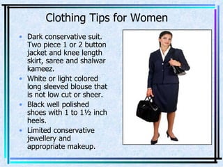 Clothing Tips for Women Dark conservative suit. Two piece 1 or 2 button jacket and knee length skirt, saree and shalwar kameez. White or light colored long sleeved blouse that is not low cut or sheer. Black well polished shoes with 1 to 1½ inch heels. Limited conservative jewellery and appropriate makeup. 