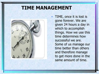 TIME MANAGEMENT   TIME, once it is lost is   gone forever. We are given 24 hours a day in which to accomplish things. How we use this time determines how successful we are. Some of us manage our time better than others and therefore manage to get more done in the same amount of time.  