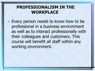 PROFESSIONALISM IN THE WORKPLACE   Every person needs to know how to be professional in a business environment as well as to interact professionally with their colleagues and customers. This course will benefit all staff within any working environment.  