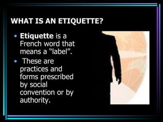   WHAT IS AN ETIQUETTE? Etiquette  is a French word that means a “label”. These are practices and forms prescribed by social convention or by authority.  