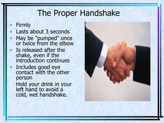 The Proper Handshake Firmly  Lasts about 3 seconds  May be "pumped" once or twice from the elbow  Is released after the shake, even if the introduction continues  Includes good eye contact with the other person  Hold your drink in your left hand to avoid a cold, wet handshake. 
