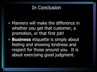 In Conclusion Manners will make the difference in whether you get that customer, a promotion, or that first job!  Business  etiquette is simply about feeling and showing kindness and respect for those around you.  It is about exercising good judgment.  
