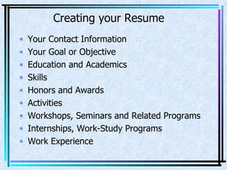 Creating your Resume Your Contact Information Your Goal or Objective Education and Academics Skills Honors and Awards Activities Workshops, Seminars and Related Programs Internships, Work-Study Programs Work Experience 