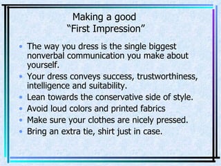 Making a good  “First Impression” The way you dress is the single biggest nonverbal communication you make about yourself. Your dress conveys success, trustworthiness, intelligence and suitability. Lean towards the conservative side of style. Avoid loud colors and printed fabrics Make sure your clothes are nicely pressed. Bring an extra tie, shirt just in case. 