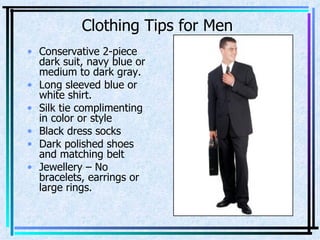 Conservative 2-piece dark suit, navy blue or medium to dark gray. Long sleeved blue or white shirt. Silk tie complimenting in color or style Black dress socks Dark polished shoes and matching belt Jewellery – No bracelets, earrings or large rings. Clothing Tips for Men 