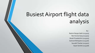 Busiest Airport flight data
analysis
By:-
Rashmi Ranjan Nath (u113103)
Ravi Kumar Garg (u113103)
Rosali Priyadarshini (u113105)
Sashwat Mohapatra (u113106)
SaurabhThacker (u113107)
Sayan Sambit (u113108)
 