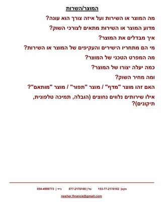 ‫פקס‬153-77-2170102 |‫טל‬077-2170100 |‫נייד‬054-4999773 |
nesher.finance@gmail.com
‫המוצר/השרות‬
‫מה‬?‫עונה‬ ‫הוא‬ ‫צורך‬ ‫איזה‬ ‫ועל‬ ‫השירות‬ ‫או‬ ‫המוצר‬
‫מדוע‬‫ה‬?‫השוק‬ ‫לצורכי‬ ‫מתאים‬ ‫השירות‬ ‫או‬ ‫מוצר‬
?‫המוצר‬ ‫את‬ ‫מבדלים‬ ‫איך‬
‫מי‬‫או‬ ‫המוצר‬ ‫של‬ ‫והעקיפים‬ ‫הישירים‬ ‫מתחריו‬ ‫הם‬?‫השירות‬
‫מה‬?‫המוצר‬ ‫של‬ ‫הטכני‬ ‫המפרט‬
?‫המוצר‬ ‫של‬ ‫יצורו‬ ‫יעלה‬ ‫כמה‬
?‫השוק‬ ‫מחיר‬ ‫ומה‬
‫מוצר‬ / "‫"תפור‬ ‫מוצר‬ / "‫"מדף‬ ‫מוצר‬ ‫זהו‬ ‫האם‬?"‫"מותאם‬
,‫טלפונית‬ ‫תמיכה‬ ,‫(הובלה‬ ‫נחוצים‬ ‫נלווים‬ ‫שירותים‬ ‫אילו‬
‫תיקונים‬?)
 