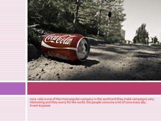 coca cola isone of themost popular company in theworld and theymakecampaignsveryinteresting and theyworryfortheworld. thepeople consume a lot of coca everyday. Invest $150000