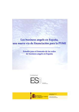 Los business angels en España,
una nueva vía de financiación para la PYME

        Estudio para el fomento de las redes
           de business angels en España




               Coordinado por:




                                    SECRETARIA GENERAL
                                    DE INDUSTRIA

                                    DIRECCIÓN GENERAL
                                    DE POLÍTICA DE LA PYME
 