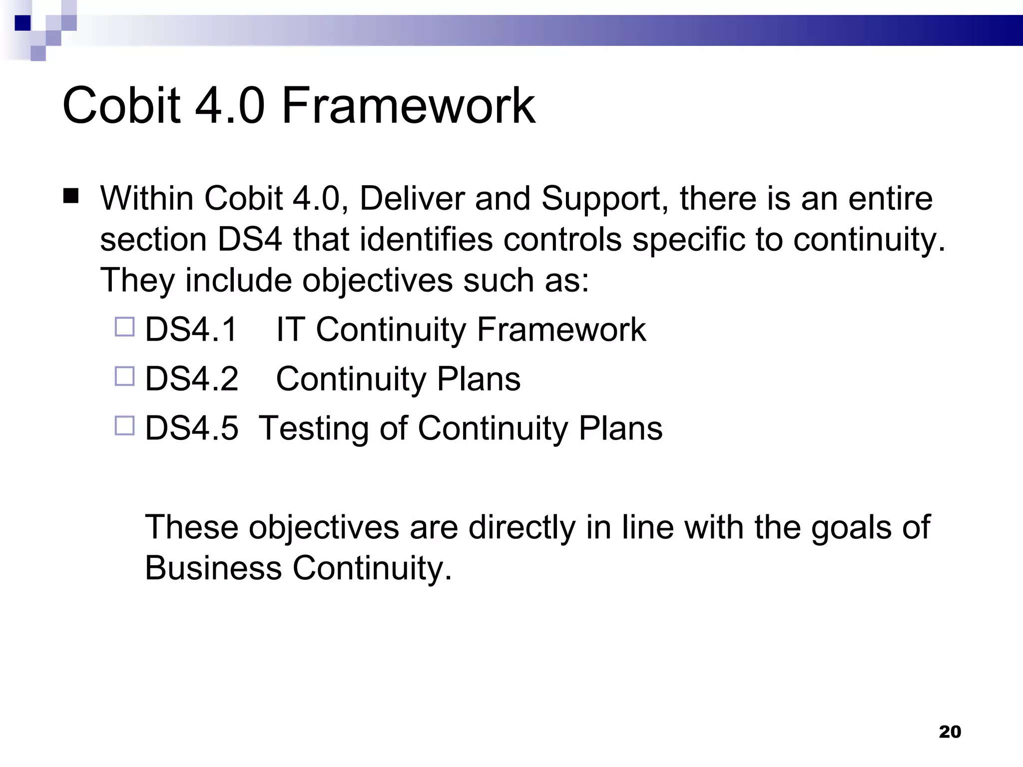 Cobit 4.0 Framework Within Cobit 4.0, Deliver and Support, there is an entire section DS4 that identifies controls specific to continuity.  They include objectives such as: DS4.1  IT Continuity Framework DS4.2  Continuity Plans DS4.5  Testing of Continuity Plans These objectives are directly in line with the goals of Business Continuity. 