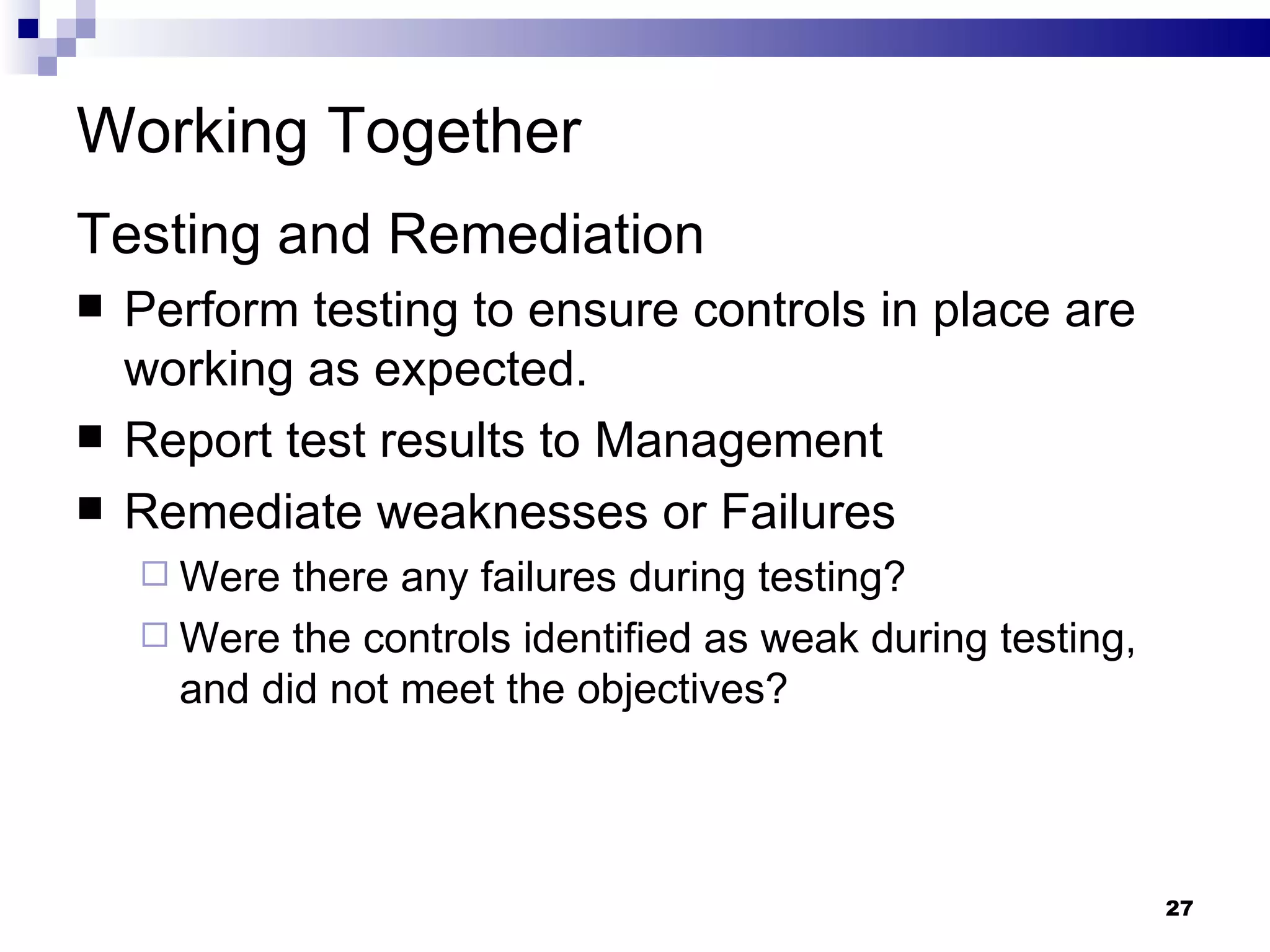 Working Together Testing and Remediation Perform testing to ensure controls in place are working as expected. Report test results to Management Remediate weaknesses or Failures Were there any failures during testing? Were the controls identified as weak during testing, and did not meet the objectives? 