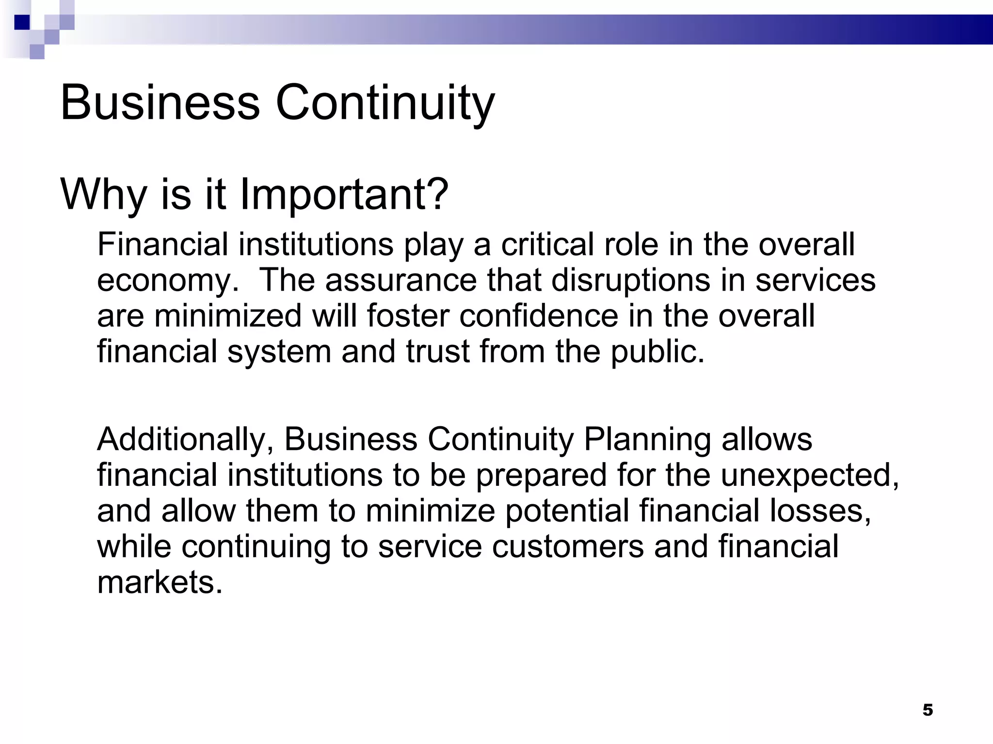Business Continuity Why is it Important? Financial institutions play a critical role in the overall economy.  The assurance that disruptions in services are minimized will foster confidence in the overall financial system and trust from the public. Additionally, Business Continuity Planning allows financial institutions to be prepared for the unexpected, and allow them to minimize potential financial losses, while continuing to service customers and financial markets. 