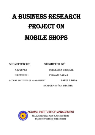 A business research project on <br />Mobile shops<br />           Submitted to:          Submitted by:<br />           a.K Gupta     debosmita ghoshal <br />          (Lecturer)        pronami sarma <br />Accman  Institute of Management  Rahul bagla<br />                 Sandeep shyam sharma<br />EXECUTIVE SUMMARY  <br />1.  EXECUTIVE SUMMARY (INTRODUCTION OF TOPIC)<br />Gradual changes have been occurring in the Customer’s mind in this competitive market scenario the mobile handsets companies are mainly concentrating to set up the highly competitive strategies to compete and remain in the competition.<br />The growth of the mobile phone industry has a direct correlation to the growth of income and awareness about mobiles and need of mobiles. However, that is for the overall availability of its services and all facilities regarding it. Cheap call rate is also the important factor of increasing the growth of this sector.<br />                                      Here we also have to work and understand the perception of accmanians about mobile phones and its dealers. Which are mainly located at Jagat farm, Greater Noida.<br />And know about their process and their best use .A crucial competitive factor is that the Primary product and the provision of mobile parts availabity to customers should not be perceived as being separate entities. Rather, the customer demands a full range of services that also include maintenance and technical assistance to go along with the provision of mobile services and its maintenance and their interest.<br />DECLARATION<br />We all group members are Student of PGDM 2009-11, section-B Accman institute of management. Grater Noida,  hereby  declaring  that  we  have  completed  this  project  under  the  title  “CUSTOMERS OPINION ABOUT THE MOBILE CONNECTION AND MOBILE SHOPS”   in Accman institute of management,  greater Noida.  For a period of 20days.  the  data  and  facts  presented  here  are our original  collection  and  not  copied  from  anywhere else.<br />We would like thank our Respected Pro. A.K. Gupta, who always been a source of motivation and support to all the students of PGDM (ACCMAN INSTITUTE OF MANAGEMENT ). We pay our special gratitude to Pro. A.K. GUPTA (FACULTY OF BUSINESS RESEARCH) without whose help it would have been impossible to conduct such a research successfully.<br />                                                                 DEBOSMITA GHOSHAL<br />                                                                 PRONAMI SARMA<br />                                                                 RAHUL BAGLA<br />                                                                 SANDEEP SHYAM SHARMA<br />ACKNOWLEDGEMENT<br />                    <br />                 We would like to express our profound gratitude to Mr A.K. GUPTA (faculty of business research), under whose guidance; we gained deeper insights into the subject matter. His constant support provided the right direction to our analysis and helped us to understand the deep analysis of the subject. Without their encouragement and constant guidance we could not have finished this report.<br />                      We express our heartfelt gratitude to Mr. B.K. SOAM (faculty of operation research) for his support and guidance and provided us valuable advice during project.<br />                         We would also like to deeply thank to Mr RAJU BHAIYA (owner of sky communication, jagat farm), during the 20 days in which this endeavour lasted, provided us with useful and helpful assistance. Without their care and consideration, this project report would likely not have matured.<br />            Last but not least, we would like to express our sincere gratitude to all friends and accmanians studying in ACCMAN INSTITUTE OF MANAGEMENT, GR. NOIDA who aided us during the duration of our whole project in various direct and indirect ways. <br />                                                         <br />                                              <br />                                    <br /> <br />PREFACE<br />In classroom studies main concentration is on theoretical portion while the main objective of this project is to impart practical knowledge to collage going professional students. So that whenever in future they get opportunity to work in companies, they can work with full confidence, also they can become familiar with such kind of atmosphere.<br />In today’s competitive scenario, Marketing Research plays a major role. We have chosen customers opinion about in order to get practical experience i.e. to know about interest and criteria of purchasing a mobile and its connection, how they think after purchasing, their average expenditure on it and what type of mobile connection will be best for them most of them are students and what opinion they have about using the mobile and purchasing the mobile connection.  Explain them the motto behind the survey and convince them to chat with us and give information about quality and facilities of the connection and mobile they are using.<br />QUISTIONNARIE<br />23332113851690562864010470904967605107315033426403873500NAME:                                                           GENDER: M            F                                                             MARTIAL STATUS:   M               UM                AGE:<br />Q. 1. DO YOU USE MOBILE?<br />468312510350509302751085850A) YES                                                             B) NO<br /> <br />Q. 2. WHICH MARKET YOU PREFER MOST? <br />194056070485058940701280470A) JAGAT FARM                                            B) KASNA PLAZA<br />197560910026405915025756230C) ATTA MARKET                                        D) ACHHAR MARKET            <br />                                                                                                        <br />Q.3.  IN YOUR OPINION WHICH MARKET PROVIDES VARIETY AND QUALITY BOTH?<br />5977593605810020745451279490A) JAGAT FARM                                             B) KASNA PLAZA<br />59804309080502059940895350C) ATTA MARKET                                         D) ACHHAR MARKET                                                                                                                    <br />                                <br />Q.4. IN WHICH RANGE YOUR FONE LIES?<br />60706001968502185035736600A) LESS THAN 2500                                     B) 2500 TO 5000<br />60706008255002167890793750C) 2500 TO 5000                                           D) MORE THAN 5000<br />Q.5. WHICH COMPANY’S MOBILE YOU USED?<br />59538428753901743710393700A) NOKIA                                                         B) MOTAROLA<br />59538427848401715135457200C) SAMSUNG                                                   D) OTHERS<br />Q.6. ARE YOU SATISFIED WITH ITS SERVICES?<br />57638378445503279775844550918210844550A) YES                                 B) NO                            C) CAN’T SAY<br />Q.7. HOW MANY SHOPS ARE THERE IN YOUR LOCALITY?<br />5951855104140019278601041400A) 1-3                                                                 B) 3-6<br />59347109715501916232853050C) 6-9                                                                 D) 9 AND MORE<br />Q.8. WHAT IS THE CRITERIA WHEN YOU PURCHASE?<br />19281079617505709684289880A) BRAND IMAGE                                           B) PRICE<br />19157954191005720316371700C) FEATURES                                                   D) ANY OTHER   <br />Q.9. WHAT IS YOUR POST PURCHASE BEHAVIOUR?<br />1892300410845018937436678205720316617140A) SATISFIED                                                   B) UNSATISFIED           C) CAN’T SAY<br />Q.10. DOES ADVERTISING PLY AN IMPORTANT ROLE WHILE BUING PRODUCT?<br />58464455143503329305514350926465482600A) YES                                   B) NO                          C) CAN’T SAY  <br />Q.11. IN WHICH MARKET MAXIMUM BARGAINING OCCURES?<br />58705757683502143760654050A) JAGAT FARM                                         B) KASNA PLAZA<br />588200511049002131060457200C) ATTA MARKET                                     D) ACHHAR MARKET<br />Q.12. WHAT ARE THE REASONS BEHIND THAT THE YOUR PREFERRENCES AMONG MARKETS?<br />59937654635502023110698500A) PRICE                                                      B) QUALITY<br />59894681576802025650482600C) VARIETY                                                 D) ALL THESE<br />Q.13. IF YOU SATISFIED WITH A SHOP OR DISTRIBUTOR DO YOU RECOMMEND IT TO YOUR FRIENDS OR CLASSMATE?<br />59893204000502082487845700A) ALWAYS                                                  B) SOME TIMES<br />59893203238502081662804310C) NOT AT ALL                                           D) CAN’T SAY<br />Q.14. WHAT TYPE OF MOBILE CONNECTION YOU HAVE?<br />59842406921502112645565150A) POST PAID                                                B) PRE PAID<br />Q.15. WHICH MOBILE CONNECTION YOU HAVE?<br />596519054610002236470400050A) AIRTEL                                                   B) IDEA<br />59651905524502248741913160C) RELIANCE                                              D) ANY OTHER<br />Q.16. HOW MUCH YOU EXPENSE ON MOBILE IN A MONTH?<br />594152284455022606001006190A) LESS THAN 100 Rs.                           B) 100 TO 250 Rs.<br />596519013970002259965727030C) 250 TO 500 Rs.                                   D) MORE THAN 500 Rs.<br />Q.17. IN HOW MANY DAYS YOU USUALLY GO FOR RECHARGE?<br />223647010477505977255495300A) DAILY                                                  B) 1 TO 6 DAYS<br />223774010604505977255704850C) 6 TO 15                                               D) MORE THAN 15 DAYS<br />Q.18. USUALLY HOW MUCH AMOUNT YOU SPEND AT A TIME?<br />2293620102870059823351041400A) LESS THAN 50 Rs.                             B) 50 TO 100 Rs.<br />229624210896405977593589800C) 100 TO 200 Rs.                                   D) MORE THAN 200 Rs.<br />CONTENTS<br />RESEARCH METHODOLOGY<br />2. RESEARCH DESIGN<br />3. SAMPLING METHODS<br />4. LIMITATIONS<br />         5. RECOMMENDATION<br />,[object Object],A research design is the arrangement of condition for collection and analysis of data in a manner that aims to combine relevance to the research purpose with economy in procedure. It is a conceptual structure within which research is evaluated.<br />  According to Clifford Woody:-<br />             “RESEARCH comprises defining and redefining problems, formulating hypothesis or suggested solutions; collecting organizing and evaluating data; making deductions and reaching conclusions; and at last carefully testing the conclusions to determine whether they fit the formulating hypothesis.”<br />2.    RESEARCH DESIGN<br />                                     <br />For the study college gave us opportunity to know about mobile users, their interest and expenditure on it, and finding the various ways to get them fully awareness so the can minimize the expenditure on it. For that we have conduct a survey on accmanians and mobile shop owners that what they are providing to students like they are providing free connection to student and discount to student. <br />     So main task of this study is known about expenditure by student on mobile and to know their opinion about the mobile shops and its market.<br />3.  SAMPLING METHOD<br />In statistics, the term population or universe means any finite or infinite collection of individuals and sampling means a part of population or a subset from a set of units which is provided by some process or other usually by deliberate selection with the object of investigating the process or set.<br />Broadly speaking sampling method can be divided into two parts<br />PROBABILITY SAMPLING: It is a method of sampling in which the probability of unit being selected is known. It can be categorized under following subtypes:-<br />Simple Random Sampling<br />Stratified Random Sampling<br />Systematic Sampling<br />Cluster Sampling<br />NON-PROBABILITY SAMPLING: It is method of sampling in which the probability of a unit being selected is not known. It can be categorized under following subtypes:<br />Quota Sampling<br />Judgment Sampling<br />Convenience Sampling<br />,[object Object], 4. LIMITATIONS<br />,[object Object]