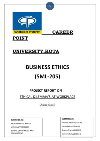 1
CAREER
POINT
UNIVERSITY,KOTA
BUSINESS ETHICS
(SML-205)
PROJECT REPORT ON
ETHICAL DILEMMA’S AT WORKPLACE
(Asian paints)
SUBMITTED BY:
KrishnaChetiwal (K13836)
Tanmay Khatri (K13838)
BhupenSharma(K13322)
Yamini Kahaliya(K13341)
SUBMITTED TO:
MOBINA AKHTAR MA’AM
ASSISTANTPROFESSOR
SCHOOL OFCOMMERCE AND
MANAGEMENT
 