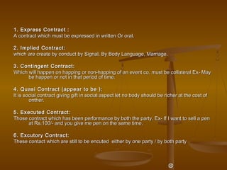 1. Express Contract :1. Express Contract :
A contract which must be expressed in written Or oral.A contract which must be expressed in written Or oral.
2. Implied Contract:2. Implied Contract:
which are create by conduct by Signal, By Body Language, Marriage.which are create by conduct by Signal, By Body Language, Marriage.
3. Contingent Contract:3. Contingent Contract:
Which will happen on happing or non-happing of an event co. must be collateral Ex- MayWhich will happen on happing or non-happing of an event co. must be collateral Ex- May
be happen or not in that period of time.be happen or not in that period of time.
4. Quasi Contract (appear to be ):4. Quasi Contract (appear to be ):
It is social contract giving gift in social aspect let no body should be richer at the cost ofIt is social contract giving gift in social aspect let no body should be richer at the cost of
onther.onther.
5. Executed Contract:5. Executed Contract:
Those contract which has been performance by both the party. Ex- If I want to sell a penThose contract which has been performance by both the party. Ex- If I want to sell a pen
at Rs.100/- and you give me pen on the same time.at Rs.100/- and you give me pen on the same time.
6. Excutory Contract:6. Excutory Contract:
These contact which are still to be encuted either by one party / by both partyThese contact which are still to be encuted either by one party / by both party

 