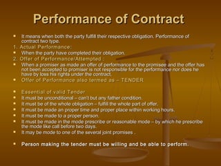 Performance of ContractPerformance of Contract
 It means when both the party fulfill their respective obligation. Performance ofIt means when both the party fulfill their respective obligation. Performance of
contract two type.contract two type.
1. Actual Performance1. Actual Performance::
 When the party have completed their obligation.When the party have completed their obligation.
2. Offer of Performance/Attempted :2. Offer of Performance/Attempted :
 When a promiser as made an offer of performance to the promisee and the offer hasWhen a promiser as made an offer of performance to the promisee and the offer has
not been accepted to promiser is not responsible for the performance nor does henot been accepted to promiser is not responsible for the performance nor does he
have by loss his rights under the contract.have by loss his rights under the contract.
 Offer of Performance also termed as – TENDEROffer of Performance also termed as – TENDER
 Essential of valid TenderEssential of valid Tender
 It must be unconditional – can’t but any father condition.It must be unconditional – can’t but any father condition.
 It must be of the whole obligation – fulfill the whole part of offer.It must be of the whole obligation – fulfill the whole part of offer.
 It must be made an proper time and proper place within working hours.It must be made an proper time and proper place within working hours.
 It must be made to a proper person.It must be made to a proper person.
 It must be made in the mode prescribe or reasonable mode – by which he prescribeIt must be made in the mode prescribe or reasonable mode – by which he prescribe
the mode like call before two days.the mode like call before two days.
 It may be mode to one of the several joint promises .It may be mode to one of the several joint promises .
 Person making the tender must be willing and be able to perform.Person making the tender must be willing and be able to perform.
 