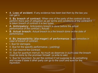  4. Loss of evident:4. Loss of evident: If any evidence has been lost then by the law youIf any evidence has been lost then by the law you
can get it.can get it.
 5. By breach of contract:5. By breach of contract: When one of the party of the contract do notWhen one of the party of the contract do not
perform there part of obligation as per terms and conditions of the contract itperform there part of obligation as per terms and conditions of the contract it
is taken breach of contract it is two typesis taken breach of contract it is two types
 A. Anticipatory:A. Anticipatory: Anticipatory breach is done before the actualAnticipatory breach is done before the actual
performance of the contract ( Actual)performance of the contract ( Actual)
 B. Actual breach:B. Actual breach: Actual breach is a the breach done on the date ofActual breach is a the breach done on the date of
performance.performance.
 6. By impossibility (dia-mager) of performance:6. By impossibility (dia-mager) of performance: legal remedies inlegal remedies in
case of breach of contract .case of breach of contract .
 I. Sue for damages.I. Sue for damages.
 II. Sue for the specific performance. ( painting)II. Sue for the specific performance. ( painting)
 III. Can rescind the Contract.III. Can rescind the Contract.
 IV. Sue for quantum merruit: As much as deserves in such case the breachIV. Sue for quantum merruit: As much as deserves in such case the breach
must be done by the promiser himself. (a write to ask)must be done by the promiser himself. (a write to ask)
 V. Sue for Injunction: As per the contract if not suppose to do somethingV. Sue for Injunction: As per the contract if not suppose to do something
and incase it does it other party can go to the court and sure for theand incase it does it other party can go to the court and sure for the
injunction.injunction.
 