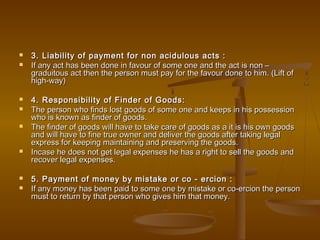  3. Liability of payment for non acidulous acts :3. Liability of payment for non acidulous acts :
 If any act has been done in favour of some one and the act is non –If any act has been done in favour of some one and the act is non –
graduitous act then the person must pay for the favour done to him. (Lift ofgraduitous act then the person must pay for the favour done to him. (Lift of
high-way)high-way)
 4. Responsibility of Finder of Goods:4. Responsibility of Finder of Goods:
 The person who finds lost goods of some one and keeps in his possessionThe person who finds lost goods of some one and keeps in his possession
who is known as finder of goods.who is known as finder of goods.
 The finder of goods will have to take care of goods as a it is his own goodsThe finder of goods will have to take care of goods as a it is his own goods
and will have to fine true owner and deliver the goods after taking legaland will have to fine true owner and deliver the goods after taking legal
express for keeping maintaining and preserving the goods.express for keeping maintaining and preserving the goods.
 Incase he does not get legal expenses he has a right to sell the goods andIncase he does not get legal expenses he has a right to sell the goods and
recover legal expenses.recover legal expenses.
 5. Payment of money by mistake or co - ercion :5. Payment of money by mistake or co - ercion :
 If any money has been paid to some one by mistake or co-ercion the personIf any money has been paid to some one by mistake or co-ercion the person
must to return by that person who gives him that money.must to return by that person who gives him that money.
 