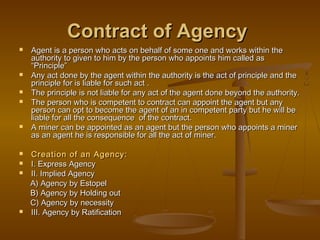 Contract of AgencyContract of Agency
 Agent is a person who acts on behalf of some one and works within theAgent is a person who acts on behalf of some one and works within the
authority to given to him by the person who appoints him called asauthority to given to him by the person who appoints him called as
“Principle”“Principle”
 Any act done by the agent within the authority is the act of principle and theAny act done by the agent within the authority is the act of principle and the
principle for is liable for such act .principle for is liable for such act .
 The principle is not liable for any act of the agent done beyond the authority.The principle is not liable for any act of the agent done beyond the authority.
 The person who is competent to contract can appoint the agent but anyThe person who is competent to contract can appoint the agent but any
person can opt to become the agent of an in competent party but he will beperson can opt to become the agent of an in competent party but he will be
liable for all the consequence of the contract.liable for all the consequence of the contract.
 A miner can be appointed as an agent but the person who appoints a minerA miner can be appointed as an agent but the person who appoints a miner
as an agent he is responsible for all the act of miner.as an agent he is responsible for all the act of miner.
 Creation of an Agency:Creation of an Agency:
 I. Express AgencyI. Express Agency
 II. Implied AgencyII. Implied Agency
A) Agency by EstopelA) Agency by Estopel
B) Agency by Holding outB) Agency by Holding out
C) Agency by necessityC) Agency by necessity
 III. Agency by RatificationIII. Agency by Ratification
 