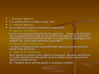  I. Express Agency:I. Express Agency:
 It is created either in written on oral form.It is created either in written on oral form.
 II. Implied Agency:II. Implied Agency:
 It is created by conduct or situation or relationship.It is created by conduct or situation or relationship.
A) Agency by Estopel:A) Agency by Estopel:
If some one projecting himself to be the agent of a person and the personIf some one projecting himself to be the agent of a person and the person
who is projected as principle do not prevent him rather by his conduct hewho is projected as principle do not prevent him rather by his conduct he
makes the 3makes the 3rdrd
parties belief that person is his agent this is called agency byparties belief that person is his agent this is called agency by
estopel. (Ex- agent about permition of principle )estopel. (Ex- agent about permition of principle )
B) Agency by Holding out:B) Agency by Holding out:
In case of holding out the is pre affirmation about any person acting onIn case of holding out the is pre affirmation about any person acting on
behalf of the some one.behalf of the some one.
C) Agency by necessity:C) Agency by necessity:
Such agency is created under urgent or emergency. Situation and there isSuch agency is created under urgent or emergency. Situation and there is
no communication from the person on who behalf of some one act suchno communication from the person on who behalf of some one act such
agency is created by law.agency is created by law.
Ex- Transport driver sold the goods in necessary condition.Ex- Transport driver sold the goods in necessary condition.
 