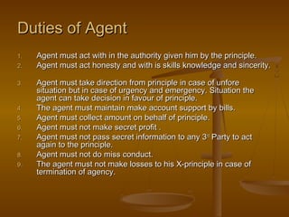 Duties of AgentDuties of Agent
1.1. Agent must act with in the authority given him by the principle.Agent must act with in the authority given him by the principle.
2.2. Agent must act honesty and with is skills knowledge and sincerity.Agent must act honesty and with is skills knowledge and sincerity.
3.3. Agent must take direction from principle in case of unforeAgent must take direction from principle in case of unfore
situation but in case of urgency and emergency. Situation thesituation but in case of urgency and emergency. Situation the
agent can take decision in favour of principle.agent can take decision in favour of principle.
4.4. The agent must maintain make account support by bills.The agent must maintain make account support by bills.
5.5. Agent must collect amount on behalf of principle.Agent must collect amount on behalf of principle.
6.6. Agent must not make secret profit .Agent must not make secret profit .
7.7. Agent must not pass secret information to any 3Agent must not pass secret information to any 3rdrd
Party to actParty to act
again to the principle.again to the principle.
8.8. Agent must not do miss conduct.Agent must not do miss conduct.
9.9. The agent must not make losses to his X-principle in case ofThe agent must not make losses to his X-principle in case of
termination of agency.termination of agency.
 