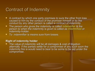 Contract of IndemnityContract of Indemnity
 A contract by which one party premises to sure the other from lossA contract by which one party premises to sure the other from loss
caused to him by the conduct of the promiser himself or by thecaused to him by the conduct of the promiser himself or by the
conduct by any other person is called is contract of indemnity.conduct by any other person is called is contract of indemnity.
 The person who gives the indemnity is calledThe person who gives the indemnity is called indemnifierindemnifier & the& the
person to when the indemnity is given is called asperson to when the indemnity is given is called as indemnifiedindemnified oror
indemnity-holder.indemnity-holder.
 To indemnifier is means sure from losses.To indemnifier is means sure from losses.
Right of indemnity holderRight of indemnity holder
 The value of indemnity will be all damages & cost of litigationThe value of indemnity will be all damages & cost of litigation
atternally if the parties settle for a comprimise of any such soon theatternally if the parties settle for a comprimise of any such soon the
indemnity fire is would need to bear to be some to be aid under theindemnity fire is would need to bear to be some to be aid under the
compromise.compromise.
 