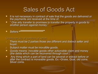 Sales of Goods ActSales of Goods Act
 It is not necessary in contract of sale that the goods are delivered orIt is not necessary in contract of sale that the goods are delivered or
the payments are received at the time of.the payments are received at the time of.
 ““ One arty transfer to promises to transfer the property in goods toOne arty transfer to promises to transfer the property in goods to
another person against money.”another person against money.”
 SellersSellers
Characteristic of contract of seller:Characteristic of contract of seller:
1.1. There must be 2 parties those are different and distinct seller andThere must be 2 parties those are different and distinct seller and
buyer.buyer.
2.2. Subject matter must be inovalble goods.Subject matter must be inovalble goods.
 Goods means: inovable goods other actionable claim and moneyGoods means: inovable goods other actionable claim and money
(the debts which can be recovered through court )(the debts which can be recovered through court )
 Any thing which a part of land can be several or extract before orAny thing which a part of land can be several or extract before or
after the contract is moveable goods. Ex –Grass, Goal, old coins,after the contract is moveable goods. Ex –Grass, Goal, old coins,
Silver coins.Silver coins.
 