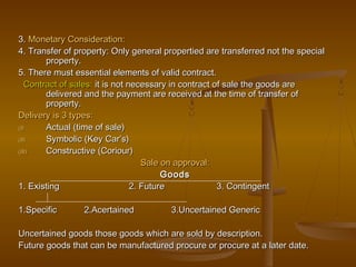 3.3. Monetary Consideration:Monetary Consideration:
4. Transfer of property: Only general propertied are transferred not the special4. Transfer of property: Only general propertied are transferred not the special
property.property.
5. There must essential elements of valid contract.5. There must essential elements of valid contract.
Contract of sales:Contract of sales: it is not necessary in contract of sale the goods areit is not necessary in contract of sale the goods are
delivered and the payment are received at the time of transfer ofdelivered and the payment are received at the time of transfer of
property.property.
Delivery is 3 types:Delivery is 3 types:
(I)(I) Actual (time of sale)Actual (time of sale)
(II)(II) Symbolic (Key Car’s)Symbolic (Key Car’s)
(III)(III) Constructive (Coriour)Constructive (Coriour)
Sale on approval:Sale on approval:
GoodsGoods
1. Existing 2. Future 3. Contingent1. Existing 2. Future 3. Contingent
1.Specific 2.Acertained 3.Uncertained Generic1.Specific 2.Acertained 3.Uncertained Generic
Uncertained goods those goods which are sold by description.Uncertained goods those goods which are sold by description.
Future goods that can be manufactured procure or procure at a later date.Future goods that can be manufactured procure or procure at a later date.
 
