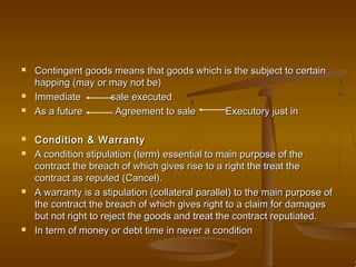  Contingent goods means that goods which is the subject to certainContingent goods means that goods which is the subject to certain
happing (may or may not be)happing (may or may not be)
 Immediate sale executedImmediate sale executed
 As a future Agreement to sale Executory just inAs a future Agreement to sale Executory just in
 Condition & WarrantyCondition & Warranty
 A condition stipulation (term) essential to main purpose of theA condition stipulation (term) essential to main purpose of the
contract the breach of which gives rise to a right the treat thecontract the breach of which gives rise to a right the treat the
contract as reputed (Cancel).contract as reputed (Cancel).
 A warranty is a stipulation (collateral parallel) to the main purpose ofA warranty is a stipulation (collateral parallel) to the main purpose of
the contract the breach of which gives right to a claim for damagesthe contract the breach of which gives right to a claim for damages
but not right to reject the goods and treat the contract reputiated.but not right to reject the goods and treat the contract reputiated.
 In term of money or debt time in never a conditionIn term of money or debt time in never a condition
 